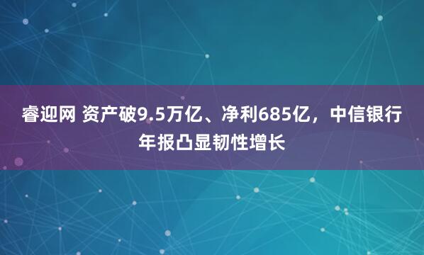 睿迎网 资产破9.5万亿、净利685亿，中信银行年报凸显韧性增长