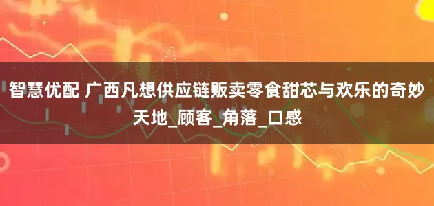 智慧优配 广西凡想供应链贩卖零食甜芯与欢乐的奇妙天地_顾客_角落_口感
