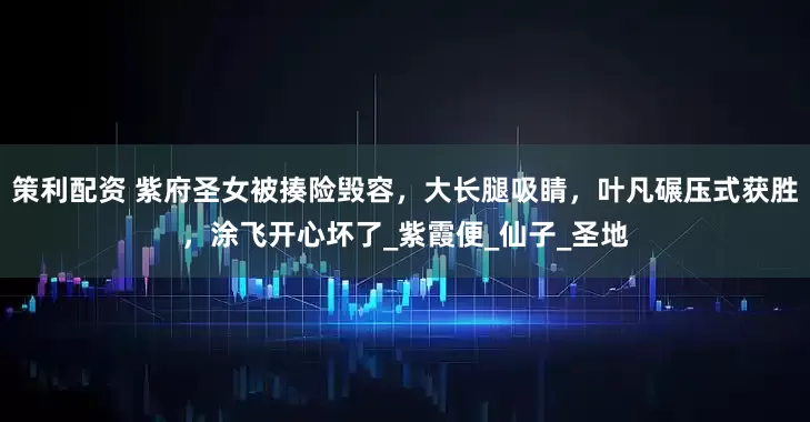 策利配资 紫府圣女被揍险毁容，大长腿吸睛，叶凡碾压式获胜，涂飞开心坏了_紫霞便_仙子_圣地