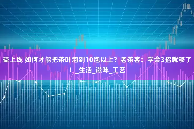 益上线 如何才能把茶叶泡到10泡以上？老茶客：学会3招就够了！_生活_滋味_工艺