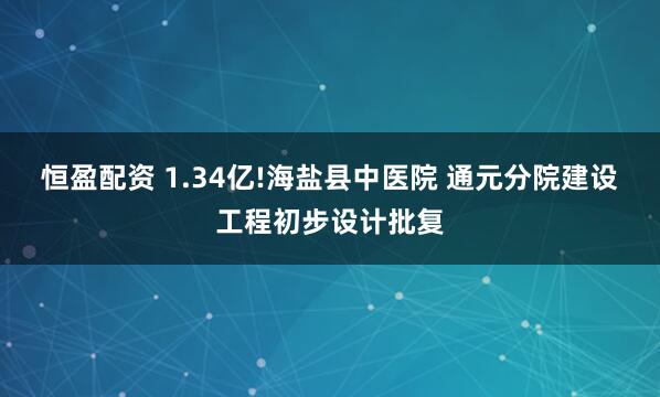 恒盈配资 1.34亿!海盐县中医院 通元分院建设工程初步设计批复
