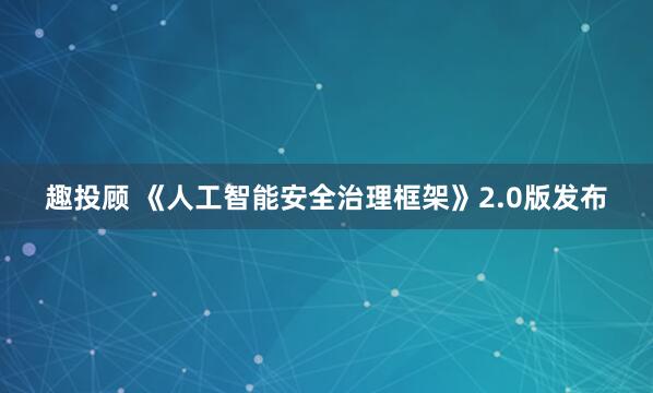 趣投顾 《人工智能安全治理框架》2.0版发布