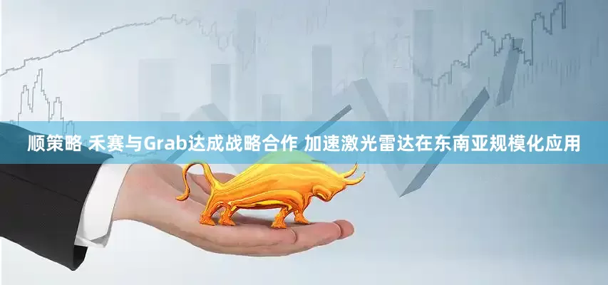 顺策略 禾赛与Grab达成战略合作 加速激光雷达在东南亚规模化应用