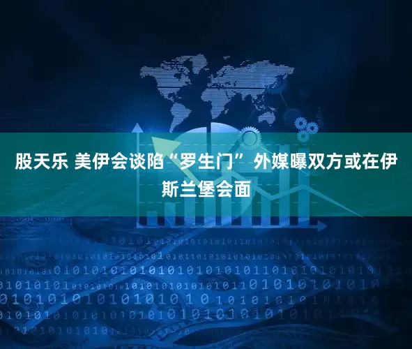 股天乐 美伊会谈陷“罗生门” 外媒曝双方或在伊斯兰堡会面