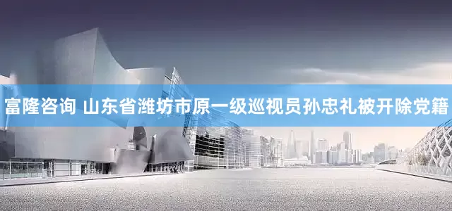 富隆咨询 山东省潍坊市原一级巡视员孙忠礼被开除党籍