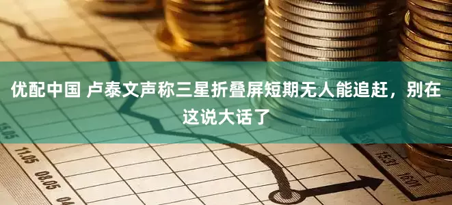 优配中国 卢泰文声称三星折叠屏短期无人能追赶，别在这说大话了